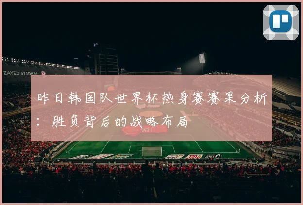 昨日韩国队世界杯热身赛赛果分析：胜负背后的战略布局