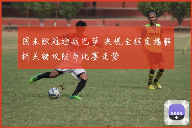 国米欧冠迎战巴萨 央视全程直播解析关键攻防与比赛走势