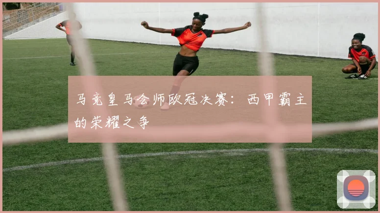 马竞皇马会师欧冠决赛：西甲霸主的荣耀之争