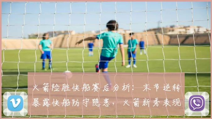 火箭险胜快船赛后分析：末节逆转暴露快船防守隐患，火箭新秀表现亮眼