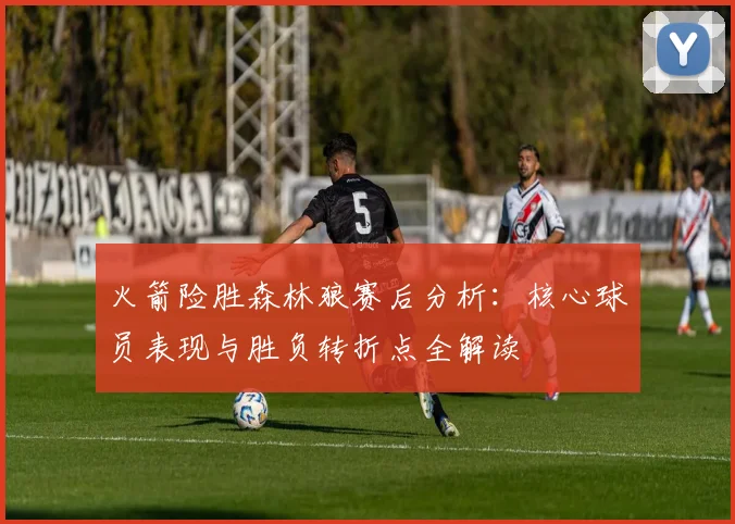 火箭险胜森林狼赛后分析：核心球员表现与胜负转折点全解读