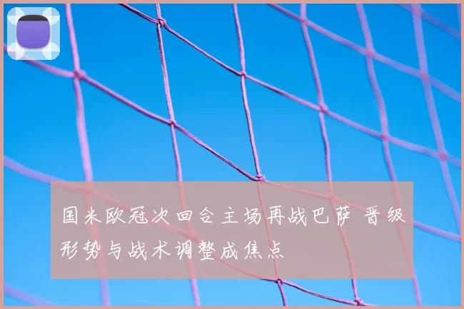 国米欧冠次回合主场再战巴萨 晋级形势与战术调整成焦点